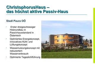 ChristophorusHaus –
das höchst aktive Passiv-Haus

Stadl Paura OÖ

    Erster dreigeschossiger
    Holzrundbau in
    Passivhausstandard in
    Österreich
   Optimiertes Energiekonzept,
    innovatives Kühl- und
    Lüftungskonzept

    Wassernutzungskonzept mit
    reduziertem
    Wasserverbrauch
   Optimierte Tageslichtführung
 