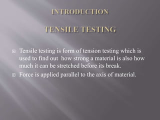  Tensile testing is form of tension testing which is
used to find out how strong a material is also how
much it can be stretched before its break.
 Force is applied parallel to the axis of material.
 
