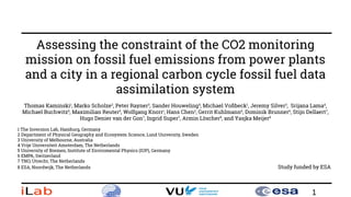 1
Assessing the constraint of the CO2 monitoring
mission on fossil fuel emissions from power plants
and a city in a regional carbon cycle fossil fuel data
assimilation system
Thomas Kaminski1
, Marko Scholze2
, Peter Rayner3
, Sander Houweling4
, Michael Voßbeck1
, Jeremy Silver3
, Srijana Lama4
,
Michael Buchwitz5
, Maximilian Reuter5
, Wolfgang Knorr1
, Hans Chen2
, Gerrit Kuhlmann6
, Dominik Brunner6
, Stijn Dellaert7
,
Hugo Denier van der Gon7
, Ingrid Super7
, Armin Löscher8
, and Yasjka Meijer8
1 The Inversion Lab, Hamburg, Germany
2 Department of Physical Geography and Ecosystem Science, Lund University, Sweden
3 University of Melbourne, Australia
4 Vrije Universiteit Amsterdam, The Netherlands
5 University of Bremen, Institute of Enviromental Physics (IUP), Germany
6 EMPA, Switzerland
7 TNO, Utrecht, The Netherlands
8 ESA, Noordwijk, The Netherlands Study funded by ESA
 