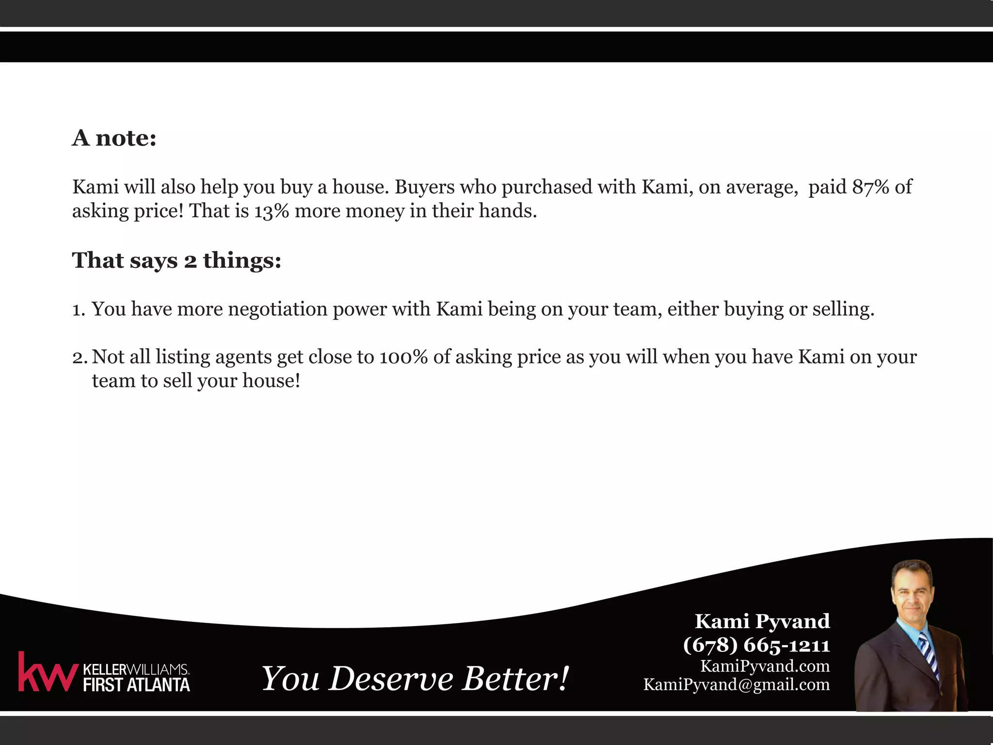 A note: 
Kami will also help you buy a house. Buyers who purchased with Kami, on average, paid 87% of 
asking price! That is 13% more money in their hands. 
That says 2 things: 
1. You have more negotiation power with Kami being on your team, either buying or selling. 
2. Not all listing agents get close to 100% of asking price as you will when you have Kami on your 
team to sell your house! 
 