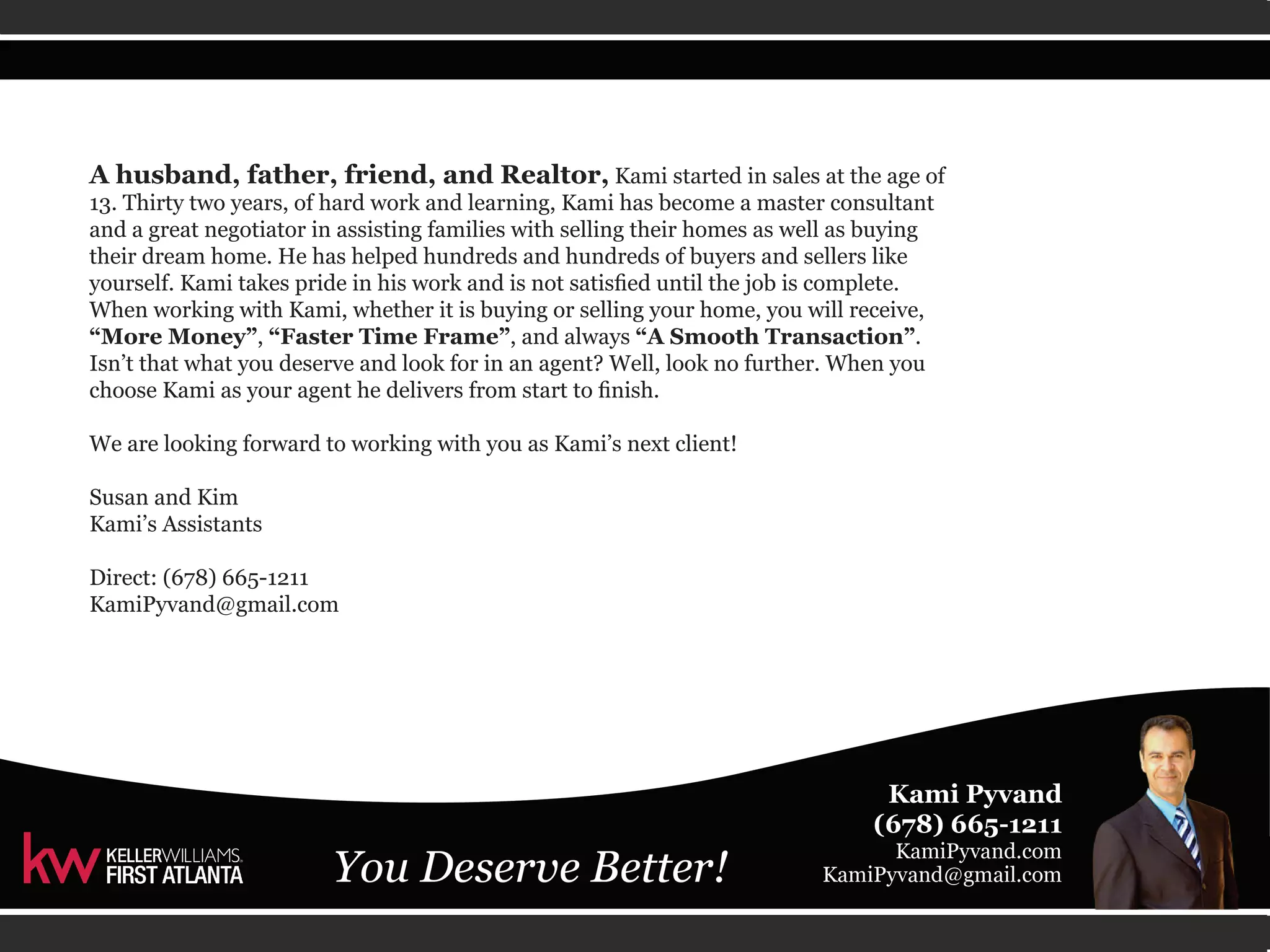 A husband, father, friend, and Realtor, Kami started in sales at the age of 
13. Thirty two years, of hard work and learning, Kami has become a master consultant 
and a great negotiator in assisting families with selling their homes as well as buying 
their dream home. He has helped hundreds and hundreds of buyers and sellers like 
yourself. Kami takes pride in his work and is not satisfied until the job is complete. 
When working with Kami, whether it is buying or selling your home, you will receive, 
“More Money”, “Faster Time Frame”, and always “A Smooth Transaction”. 
Isn’t that what you deserve and look for in an agent? Well, look no further. When you 
choose Kami as your agent he delivers from start to finish. 
We are looking forward to working with you as Kami’s next client! 
Susan and Kim 
Kami’s Assistants 
Direct: (678) 665-1211 
KamiPyvand@gmail.com 
 