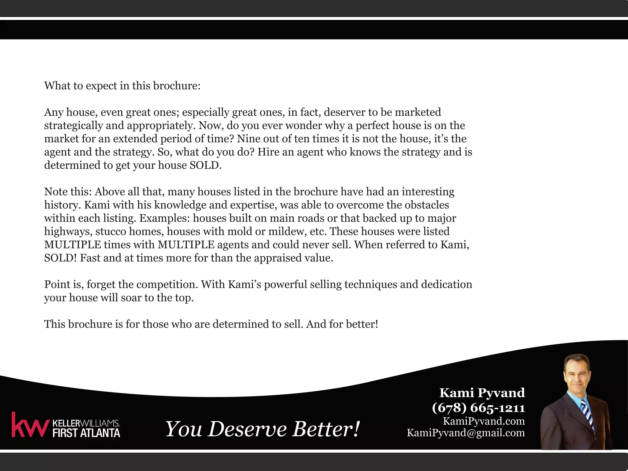 What to expect in this brochure: 
Any house, even great ones; especially great ones, in fact, deserver to be marketed 
strategically and appropriately. Now, do you ever wonder why a perfect house is on the 
market for an extended period of time? Nine out of ten times it is not the house, it’s the 
agent and the strategy. So, what do you do? Hire an agent who knows the strategy and is 
determined to get your house SOLD. 
Note this: Above all that, many houses listed in the brochure have had an interesting 
history. Kami with his knowledge and expertise, was able to overcome the obstacles 
within each listing. Examples: houses built on main roads or that backed up to major 
highways, stucco homes, houses with mold or mildew, etc. These houses were listed 
MULTIPLE times with MULTIPLE agents and could never sell. When referred to Kami, 
SOLD! Fast and at times more for than the appraised value. 
Point is, forget the competition. With Kami’s powerful selling techniques and dedication 
your house will soar to the top. 
This brochure is for those who are determined to sell. And for better! 
 