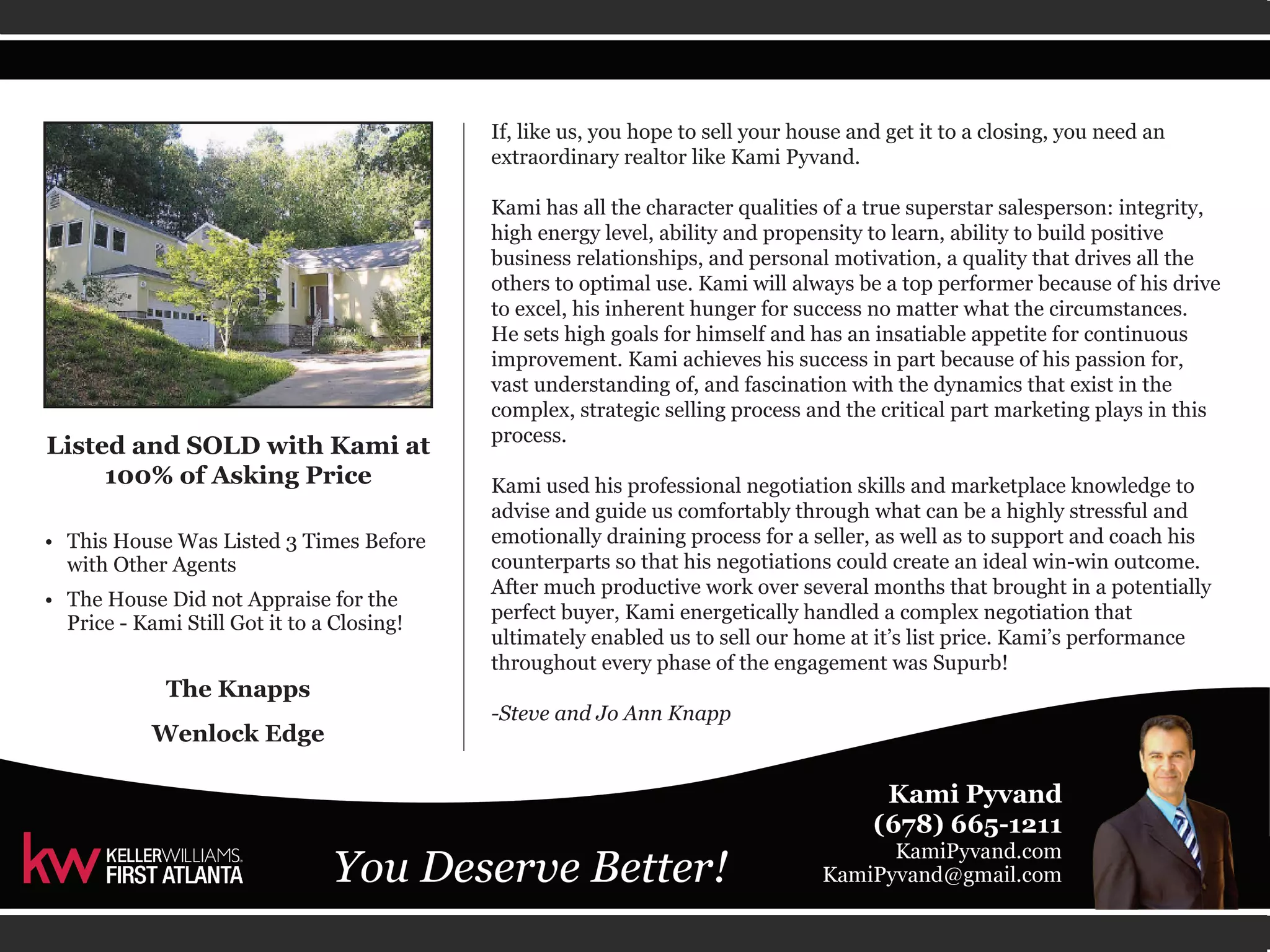 If, like us, you hope to sell your house and get it to a closing, you need an 
extraordinary realtor like Kami Pyvand. 
Kami has all the character qualities of a true superstar salesperson: integrity, 
high energy level, ability and propensity to learn, ability to build positive 
business relationships, and personal motivation, a quality that drives all the 
others to optimal use. Kami will always be a top performer because of his drive 
to excel, his inherent hunger for success no matter what the circumstances. 
He sets high goals for himself and has an insatiable appetite for continuous 
improvement. Kami achieves his success in part because of his passion for, 
vast understanding of, and fascination with the dynamics that exist in the 
complex, strategic selling process and the critical part marketing plays in this 
process. 
Kami used his professional negotiation skills and marketplace knowledge to 
advise and guide us comfortably through what can be a highly stressful and 
emotionally draining process for a seller, as well as to support and coach his 
counterparts so that his negotiations could create an ideal win-win outcome. 
After much productive work over several months that brought in a potentially 
perfect buyer, Kami energetically handled a complex negotiation that 
ultimately enabled us to sell our home at it’s list price. Kami’s performance 
throughout every phase of the engagement was Supurb! 
-Steve and Jo Ann Knapp 
Listed and SOLD with Kami at 
100% of Asking Price 
• This House Was Listed 3 Times Before 
with Other Agents 
• The House Did not Appraise for the 
Price - Kami Still Got it to a Closing! 
The Knapps 
Wenlock Edge 
 