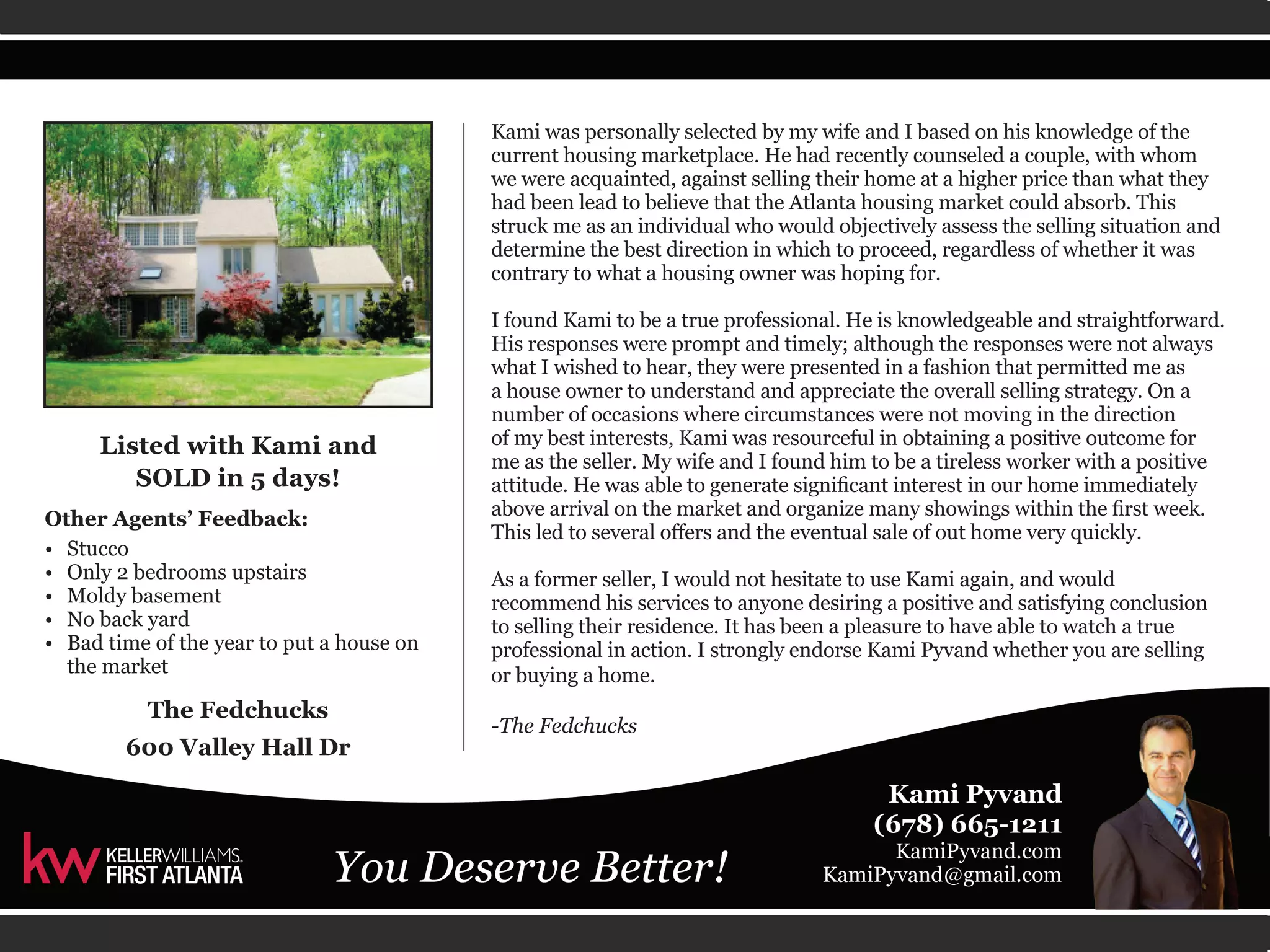 Kami was personally selected by my wife and I based on his knowledge of the 
current housing marketplace. He had recently counseled a couple, with whom 
we were acquainted, against selling their home at a higher price than what they 
had been lead to believe that the Atlanta housing market could absorb. This 
struck me as an individual who would objectively assess the selling situation and 
determine the best direction in which to proceed, regardless of whether it was 
contrary to what a housing owner was hoping for. 
I found Kami to be a true professional. He is knowledgeable and straightforward. 
His responses were prompt and timely; although the responses were not always 
what I wished to hear, they were presented in a fashion that permitted me as 
a house owner to understand and appreciate the overall selling strategy. On a 
number of occasions where circumstances were not moving in the direction 
of my best interests, Kami was resourceful in obtaining a positive outcome for 
me as the seller. My wife and I found him to be a tireless worker with a positive 
attitude. He was able to generate significant interest in our home immediately 
above arrival on the market and organize many showings within the first week. 
This led to several offers and the eventual sale of out home very quickly. 
As a former seller, I would not hesitate to use Kami again, and would 
recommend his services to anyone desiring a positive and satisfying conclusion 
to selling their residence. It has been a pleasure to have able to watch a true 
professional in action. I strongly endorse Kami Pyvand whether you are selling 
or buying a home. 
-The Fedchucks 
Listed with Kami and 
SOLD in 5 days! 
Other Agents’ Feedback: 
• Stucco 
• Only 2 bedrooms upstairs 
• Moldy basement 
• No back yard 
• Bad time of the year to put a house on 
the market 
The Fedchucks 
600 Valley Hall Dr 
 