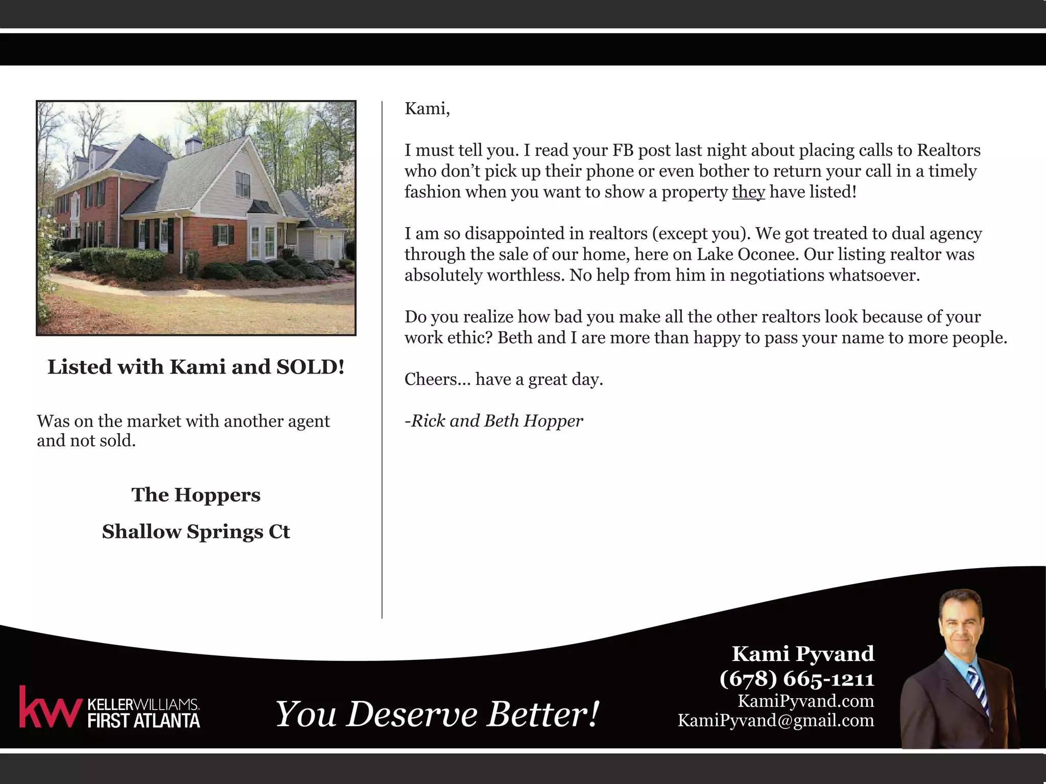 Kami, 
I must tell you. I read your FB post last night about placing calls to Realtors 
who don’t pick up their phone or even bother to return your call in a timely 
fashion when you want to show a property they have listed! 
I am so disappointed in realtors (except you). We got treated to dual agency 
through the sale of our home, here on Lake Oconee. Our listing realtor was 
absolutely worthless. No help from him in negotiations whatsoever. 
Do you realize how bad you make all the other realtors look because of your 
work ethic? Beth and I are more than happy to pass your name to more people. 
Cheers... have a great day. 
-Rick and Beth Hopper 
Listed with Kami and SOLD! 
Was on the market with another agent 
and not sold. 
The Hoppers 
Shallow Springs Ct 
 