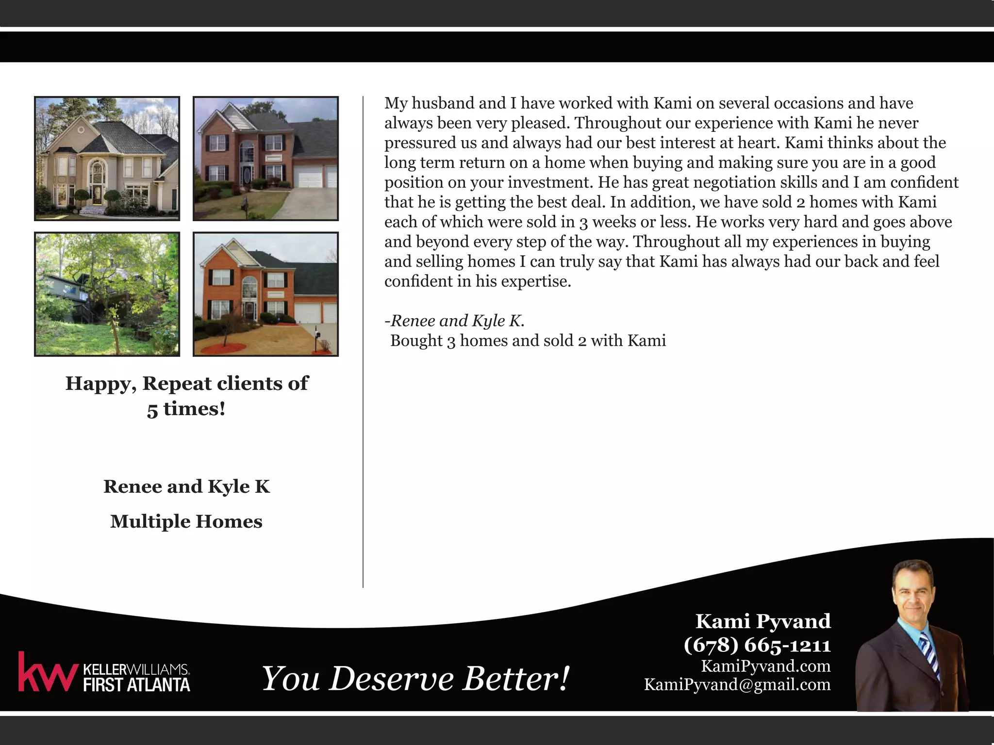 My husband and I have worked with Kami on several occasions and have 
always been very pleased. Throughout our experience with Kami he never 
pressured us and always had our best interest at heart. Kami thinks about the 
long term return on a home when buying and making sure you are in a good 
position on your investment. He has great negotiation skills and I am confident 
that he is getting the best deal. In addition, we have sold 2 homes with Kami 
each of which were sold in 3 weeks or less. He works very hard and goes above 
and beyond every step of the way. Throughout all my experiences in buying 
and selling homes I can truly say that Kami has always had our back and feel 
confident in his expertise. 
-Renee and Kyle K. 
Bought 3 homes and sold 2 with Kami 
Happy, Repeat clients of 
5 times! 
Renee and Kyle K 
Multiple Homes 
 
