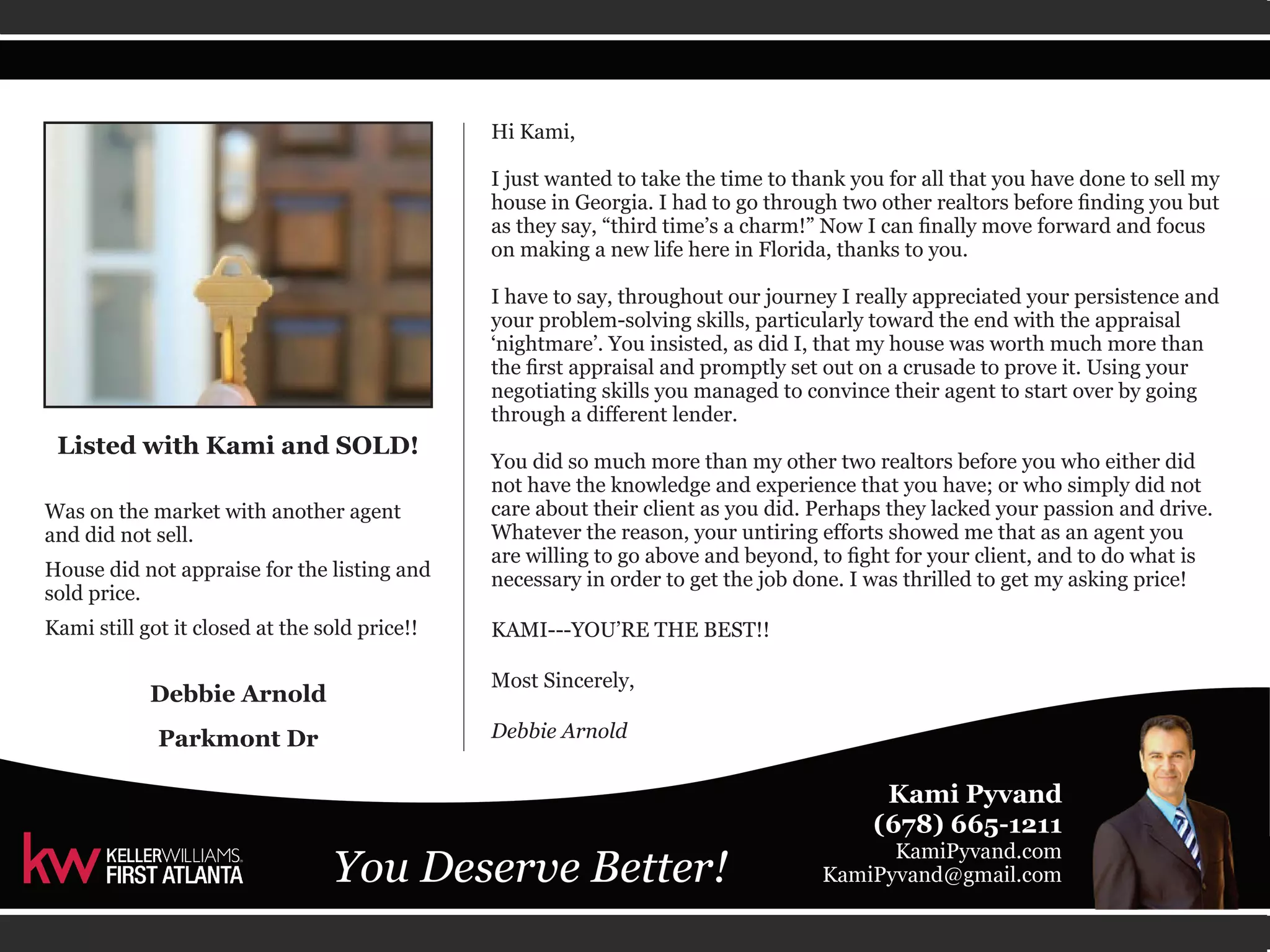 Hi Kami, 
I just wanted to take the time to thank you for all that you have done to sell my 
house in Georgia. I had to go through two other realtors before finding you but 
as they say, “third time’s a charm!” Now I can finally move forward and focus 
on making a new life here in Florida, thanks to you. 
I have to say, throughout our journey I really appreciated your persistence and 
your problem-solving skills, particularly toward the end with the appraisal 
‘nightmare’. You insisted, as did I, that my house was worth much more than 
the first appraisal and promptly set out on a crusade to prove it. Using your 
negotiating skills you managed to convince their agent to start over by going 
through a different lender. 
You did so much more than my other two realtors before you who either did 
not have the knowledge and experience that you have; or who simply did not 
care about their client as you did. Perhaps they lacked your passion and drive. 
Whatever the reason, your untiring efforts showed me that as an agent you 
are willing to go above and beyond, to fight for your client, and to do what is 
necessary in order to get the job done. I was thrilled to get my asking price! 
KAMI---YOU’RE THE BEST!! 
Most Sincerely, 
Debbie Arnold 
Listed with Kami and SOLD! 
Was on the market with another agent 
and did not sell. 
House did not appraise for the listing and 
sold price. 
Kami still got it closed at the sold price!! 
Debbie Arnold 
Parkmont Dr 
 