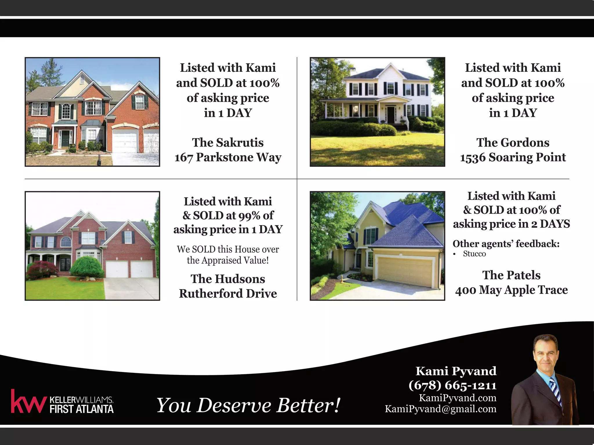 Listed with Kami 
and SOLD at 100% 
of asking price 
in 1 DAY 
The Sakrutis 
167 Parkstone Way 
Listed with Kami 
& SOLD at 99% of 
asking price in 1 DAY 
We SOLD this House over 
the Appraised Value! 
The Hudsons 
Rutherford Drive 
Listed with Kami 
and SOLD at 100% 
of asking price 
in 1 DAY 
The Gordons 
1536 Soaring Point 
Listed with Kami 
& SOLD at 100% of 
asking price in 2 DAYS 
Other agents’ feedback: 
• Stucco 
The Patels 
400 May Apple Trace 
 