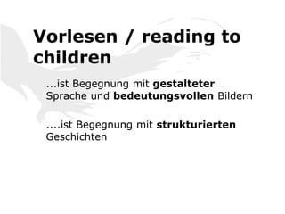 Vorlesen / reading to
children
...ist Begegnung mit gestalteter
Sprache und bedeutungsvollen Bildern
....ist Begegnung mit strukturierten
Geschichten
 
