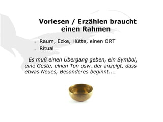 Vorlesen / Erzählen braucht
einen Rahmen
o Raum, Ecke, Hütte, einen ORT
o Ritual
Es muß einen Übergang geben, ein Symbol,
eine Geste, einen Ton usw..der anzeigt, dass
etwas Neues, Besonderes beginnt....
 