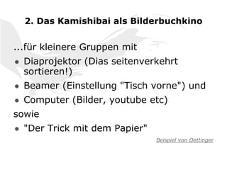 2. Das Kamishibai als Bilderbuchkino
...für kleinere Gruppen mit
● Diaprojektor (Dias seitenverkehrt
sortieren!)
● Beamer (Einstellung "Tisch vorne") und
● Computer (Bilder, youtube etc)
sowie
● "Der Trick mit dem Papier"
Beispiel von Oettinger
 