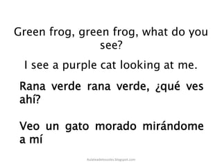 Green frog, green frog, what do you
see?
Rana verde rana verde, ¿qué ves
ahí?
Veo un gato morado mirándome
a mí
Aulateadelossoles.blogspot.com	
  
 