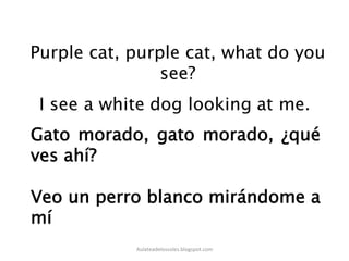 Purple cat, purple cat, what do you
see?
Gato morado, gato morado, ¿qué
ves ahí?
Veo un perro blanco mirándome a
mí
Aulateadelossoles.blogspot.com	
  
 