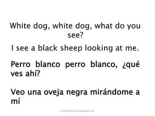 White dog, white dog, what do you
see?
Perro blanco perro blanco, ¿qué
ves ahí?
Veo una oveja negra mirándome a
mí
Aulateadelossoles.blogspot.com	
  
 