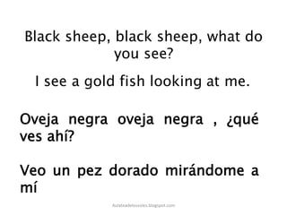 Black sheep, black sheep, what do
you see?
Oveja negra oveja negra , ¿qué
ves ahí?
Veo un pez dorado mirándome a
mí
Aulateadelossoles.blogspot.com	
  
 