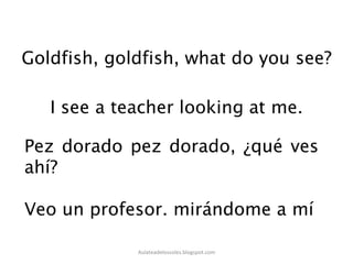 Goldfish, goldfish, what do you see?
Pez dorado pez dorado, ¿qué ves
ahí?
Veo un profesor. mirándome a mí
Aulateadelossoles.blogspot.com	
  
 
