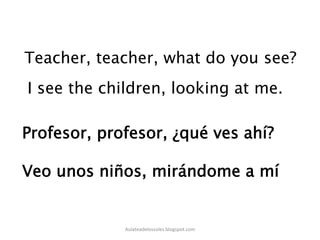 Teacher, teacher, what do you see?
I see the children, looking at me.	
  
Profesor, profesor, ¿qué ves ahí?
Veo unos niños, mirándome a mí
Aulateadelossoles.blogspot.com	
  
 