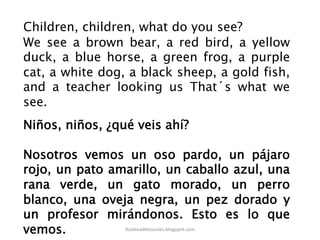 We see a brown bear, a red bird, a yellow
duck, a blue horse, a green frog, a purple
cat, a white dog, a black sheep, a gold fish,
and a teacher looking us That´s what we
see.
Children, children, what do you see?
Niños, niños, ¿qué veis ahí?
Nosotros vemos un oso pardo, un pájaro
rojo, un pato amarillo, un caballo azul, una
rana verde, un gato morado, un perro
blanco, una oveja negra, un pez dorado y
un profesor mirándonos. Esto es lo que
vemos. Aulateadelossoles.blogspot.com	
  
 