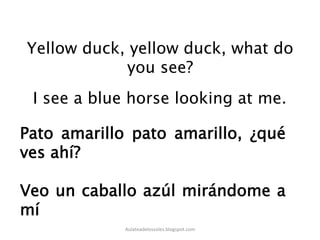 Yellow duck, yellow duck, what do
you see?
I see a blue horse looking at me.
Pato amarillo pato amarillo, ¿qué
ves ahí?
Veo un caballo azúl mirándome a
mí
Aulateadelossoles.blogspot.com	
  
 