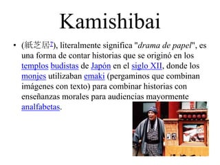 Kamishibai
• (紙芝居?), literalmente significa "drama de papel", es
una forma de contar historias que se originó en los
templos budistas de Japón en el siglo XII, donde los
monjes utilizaban emaki (pergaminos que combinan
imágenes con texto) para combinar historias con
enseñanzas morales para audiencias mayormente
analfabetas.
 