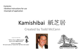 Contents:
 >Shallow instructions for use
 >Example of application




                                    Kamishibai 紙芝居
                                              Created by Todd McCann

                  A Quote from Taiichi Ohno


           “ Where there is NO Standard
             there can be NO KAIZEN”
                 We Serve the GEMBA
We Teach Leaders to “Learn to See” and “Serve the Gemba”
 