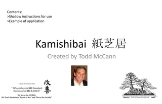 Contents:
      >Shallow instructions for use
      >Example of application




                                              Kamishibai 紙芝居
                                                   Created by Todd McCann


                  A Quote from Taiichi Ohno


           “ Where there is NO Standard
             there can be NO KAIZEN”
                 We Serve the GEMBA
We Teach Leaders to “Learn to See” and “Serve the Gemba”
 