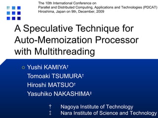 A Speculative Technique for Auto-Memoization Processor with Multithreading Yushi KAMIYA † Tomoaki TSUMURA † Hiroshi MATSUO † Yasuhiko NAKASHIMA ‡ ○ † 　 Nagoya Institute of Technology ‡ 　 Nara Institute of Science and Technology The 10th International Conference on Parallel and Distributed Computing, Applications and Technologies (PDCAT) Hiroshima, Japan on 9th, December, 2009 