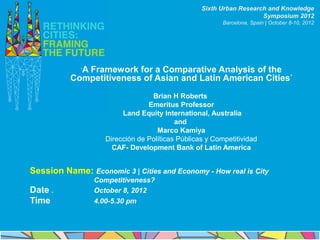 Sixth Urban Research and Knowledge
                                                                      Symposium 2012
                                                          Barcelona, Spain | October 8-10, 2012




             ‘A
             Framework for a Comparative Analysis of the
          Competitiveness of Asian and Latin American Cities’
                                   Brian H Roberts
                                  Emeritus Professor
                          Land Equity International, Australia
                                           and
                                     Marco Kamiya
                     Dirección de Políticas Públicas y Competitividad
                       CAF- Development Bank of Latin America


Session Name: Economic 3 | Cities and Economy - How real is City
                  Competitiveness?
Date .            October 8, 2012
Time              4.00-5.30 pm
 