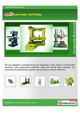 We are engaged in manufacturing and exporting a wide range of turning lathe
machines, roll turning lathe machines, sugar roll turning lathe machines. Our
machines are qualitatively superior and are used in various industries.
 
