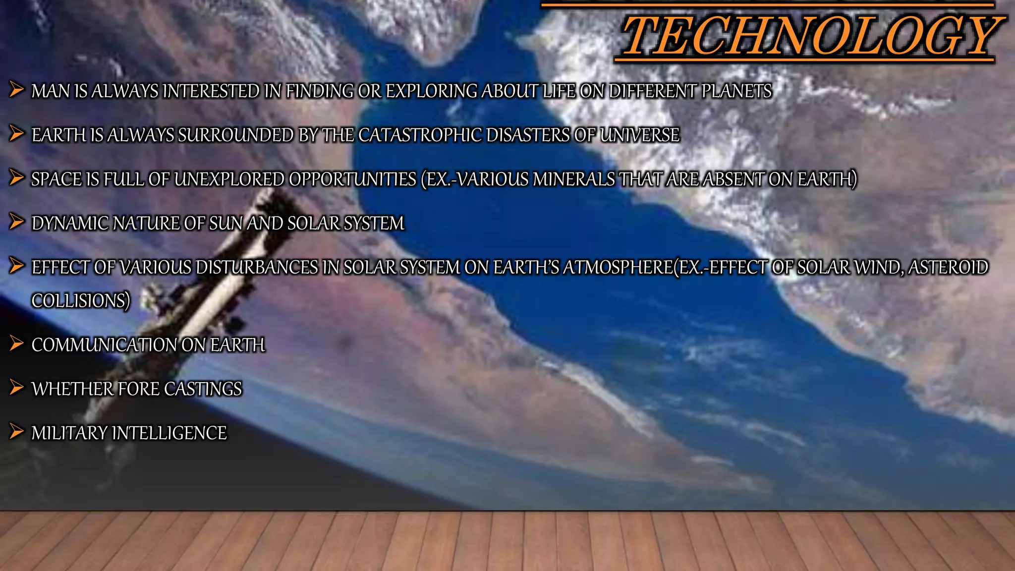 TECHNOLOGY
 MAN IS ALWAYS INTERESTED IN FINDING OR EXPLORING ABOUT LIFE ON DIFFERENT PLANETS
 EARTH IS ALWAYS SURROUNDED BY THE CATASTROPHIC DISASTERS OF UNIVERSE
 SPACE IS FULL OF UNEXPLORED OPPORTUNITIES (EX.-VARIOUS MINERALS THAT ARE ABSENT ON EARTH)
 DYNAMIC NATURE OF SUN AND SOLAR SYSTEM
 EFFECT OF VARIOUS DISTURBANCES IN SOLAR SYSTEM ON EARTH’S ATMOSPHERE(EX.-EFFECT OF SOLAR WIND, ASTEROID
COLLISIONS)
 COMMUNICATION ON EARTH
 WHETHER FORE CASTINGS
 MILITARY INTELLIGENCE
 