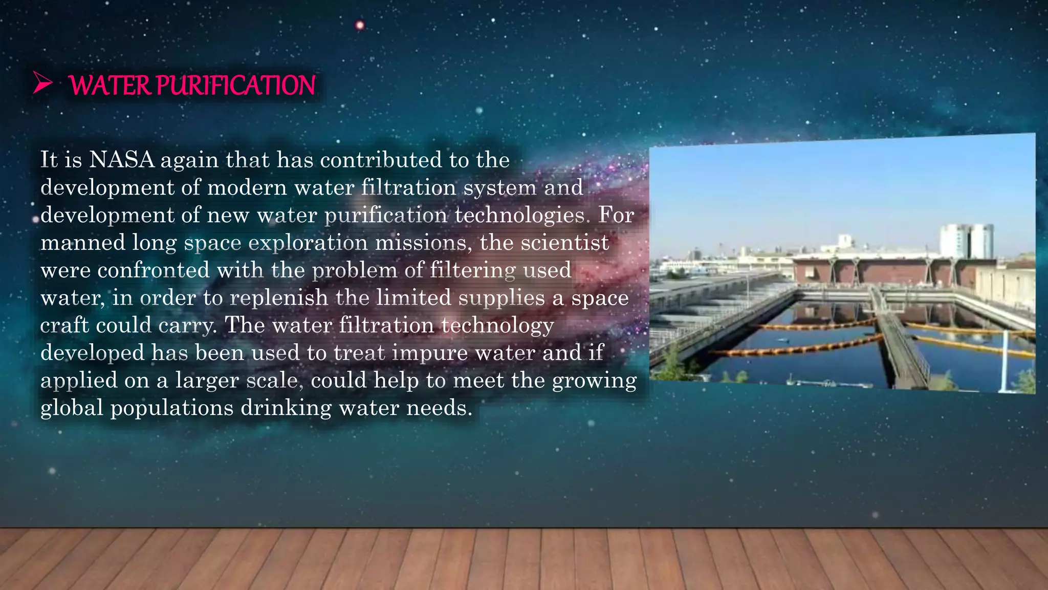  WATERPURIFICATION
It is NASA again that has contributed to the
development of modern water filtration system and
development of new water purification technologies. For
manned long space exploration missions, the scientist
were confronted with the problem of filtering used
water, in order to replenish the limited supplies a space
craft could carry. The water filtration technology
developed has been used to treat impure water and if
applied on a larger scale, could help to meet the growing
global populations drinking water needs.
 
