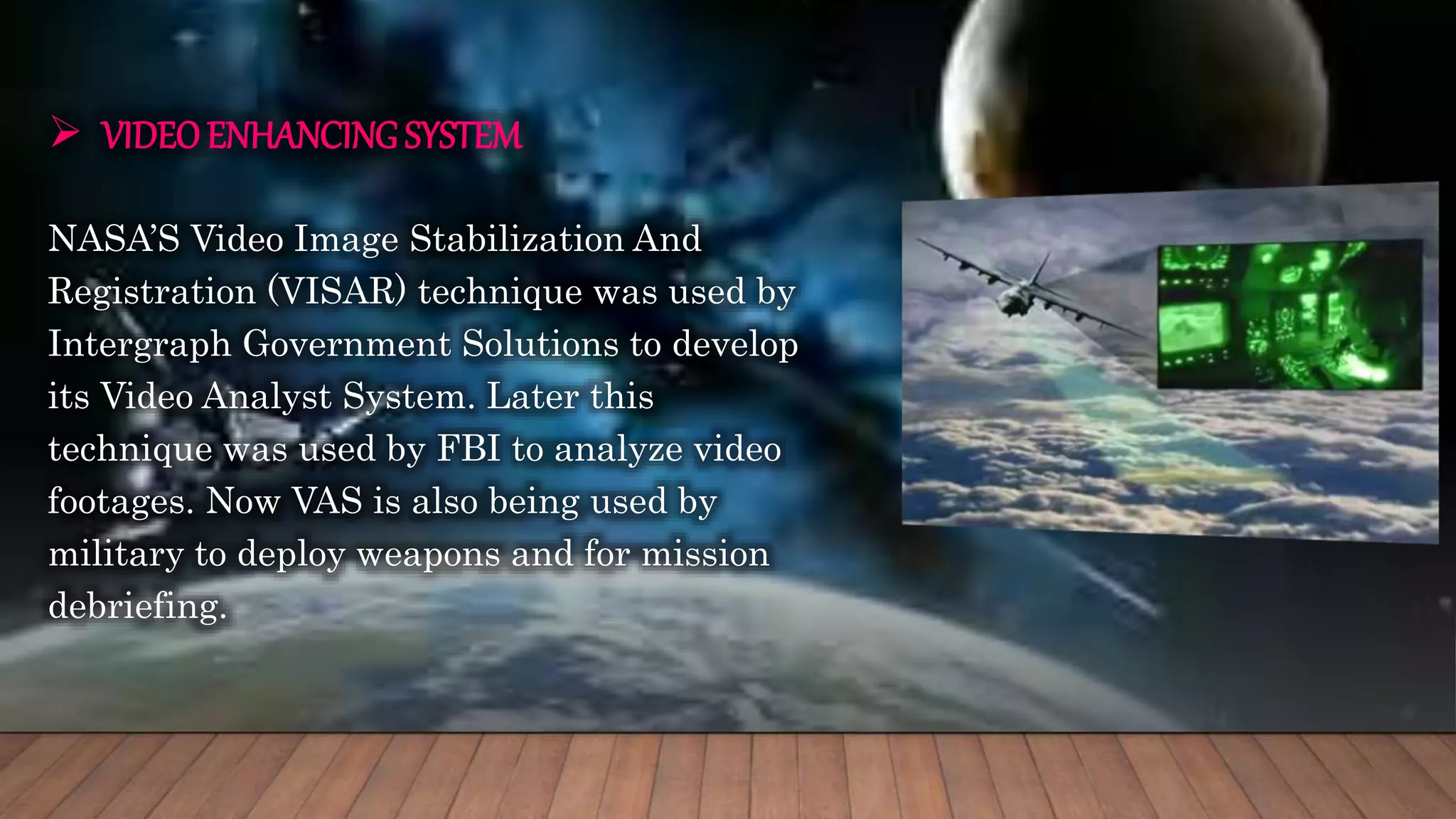  VIDEOENHANCING SYSTEM
NASA’S Video Image Stabilization And
Registration (VISAR) technique was used by
Intergraph Government Solutions to develop
its Video Analyst System. Later this
technique was used by FBI to analyze video
footages. Now VAS is also being used by
military to deploy weapons and for mission
debriefing.
 