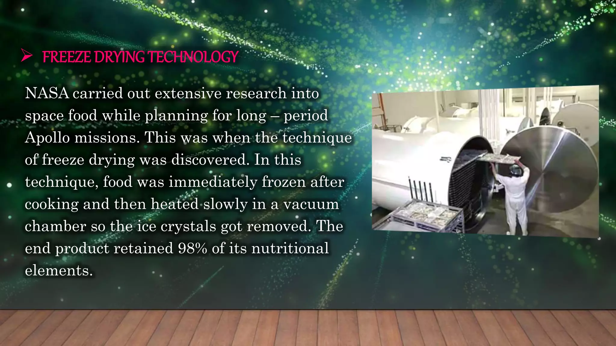  FREEZE DRYING TECHNOLOGY
NASA carried out extensive research into
space food while planning for long – period
Apollo missions. This was when the technique
of freeze drying was discovered. In this
technique, food was immediately frozen after
cooking and then heated slowly in a vacuum
chamber so the ice crystals got removed. The
end product retained 98% of its nutritional
elements.
 