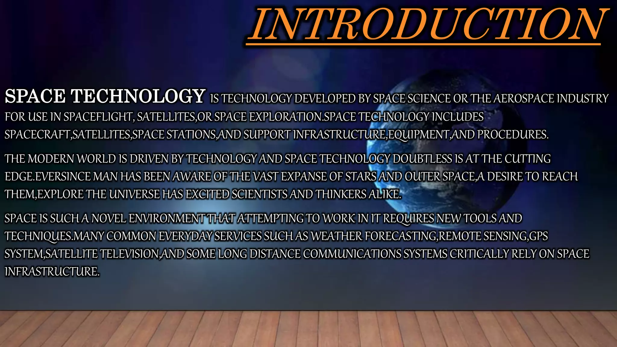 INTRODUCTION
SPACE TECHNOLOGY IS TECHNOLOGY DEVELOPED BY SPACE SCIENCE OR THE AEROSPACE INDUSTRY
FOR USE IN SPACEFLIGHT, SATELLITES,OR SPACE EXPLORATION.SPACE TECHNOLOGY INCLUDES
SPACECRAFT,SATELLITES,SPACE STATIONS,AND SUPPORT INFRASTRUCTURE,EQUIPMENT,AND PROCEDURES.
THE MODERN WORLD IS DRIVEN BY TECHNOLOGY AND SPACE TECHNOLOGY DOUBTLESS IS AT THE CUTTING
EDGE.EVERSINCE MAN HAS BEEN AWARE OF THE VAST EXPANSE OF STARS AND OUTER SPACE,A DESIRE TO REACH
THEM,EXPLORE THE UNIVERSE HAS EXCITED SCIENTISTS AND THINKERS ALIKE.
SPACE IS SUCH A NOVEL ENVIRONMENT THAT ATTEMPTING TO WORK IN IT REQUIRES NEW TOOLS AND
TECHNIQUES.MANY COMMON EVERYDAY SERVICES SUCH AS WEATHER FORECASTING,REMOTE SENSING,GPS
SYSTEM,SATELLITE TELEVISION,AND SOME LONG DISTANCE COMMUNICATIONS SYSTEMS CRITICALLY RELY ON SPACE
INFRASTRUCTURE.
 