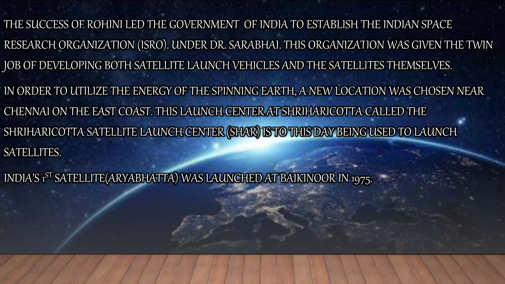 THE SUCCESS OF ROHINI LED THE GOVERNMENT OF INDIA TO ESTABLISH THE INDIAN SPACE
RESEARCH ORGANIZATION (ISRO). UNDER DR. SARABHAI. THIS ORGANIZATION WAS GIVEN THE TWIN
JOB OF DEVELOPING BOTH SATELLITE LAUNCH VEHICLES AND THE SATELLITES THEMSELVES.
IN ORDER TO UTILIZE THE ENERGY OF THE SPINNING EARTH, A NEW LOCATION WAS CHOSEN NEAR
CHENNAI ON THE EAST COAST. THIS LAUNCH CENTER AT SHRIHARICOTTA CALLED THE
SHRIHARICOTTA SATELLITE LAUNCH CENTER (SHAR) IS TO THIS DAY BEING USED TO LAUNCH
SATELLITES.
INDIA’S 1ST SATELLITE(ARYABHATTA) WAS LAUNCHED AT BAIKINOOR IN 1975.
 