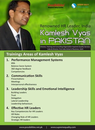 SUPREME QUALITY
                                                                                    Helping you win...always




                                Renowned HR Leader, India



                                Director, Training and Consulting Organization Supreme Quality Services
                                           India & Director, First India School of Business, Delhi


Trainings Areas of Kamlesh Vyas
1. Performance Management Systems
   KRA
   Balance Score System
   360 degree feedback
   Competencies
2. Communication Skills
   Presentations
   Meetings
   Interpersonal eﬀectiveness

3. Leadership Skills and Emotional Intelligence
   Building Leaders
   Trust
   Delegation
   Lateral Leadership
   Leadership behaviours
4. Eﬀective HR Leaders
   Key Competencies for HR Leaders
   HR Roles
   Changing Role of HR Leaders
   Strategic HR leaders


           www.possibilities.net.pk     |     www.supremequality.com
 