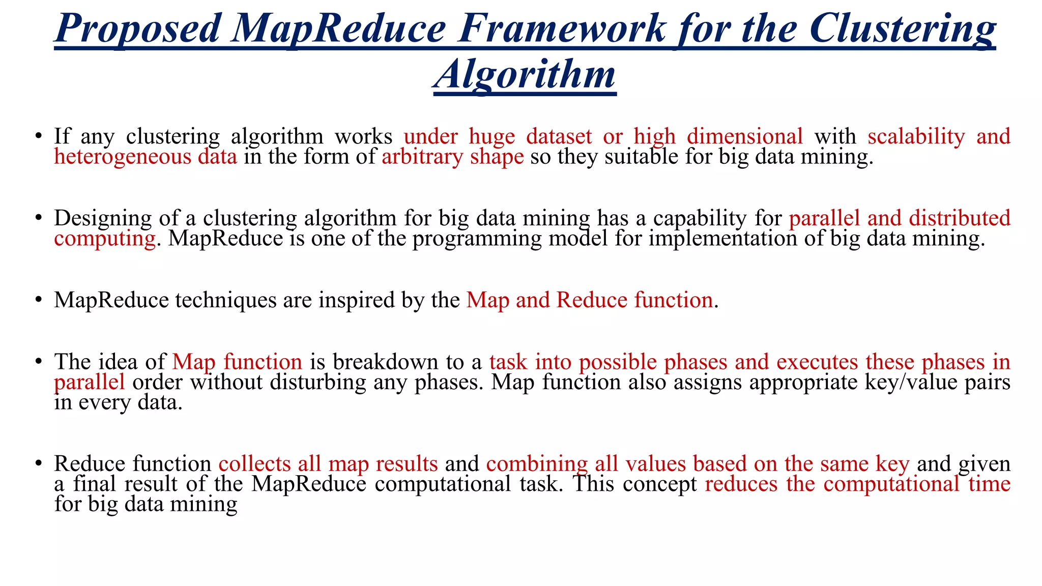Proposed MapReduce Framework for the Clustering Algorithm • If any clustering algorithm works under huge dataset or high dimensional with scalability and heterogeneous data in the form of arbitrary shape so they suitable for big data mining. • Designing of a clustering algorithm for big data mining has a capability for parallel and distributed computing. MapReduce is one of the programming model for implementation of big data mining. • MapReduce techniques are inspired by the Map and Reduce function. • The idea of Map function is breakdown to a task into possible phases and executes these phases in parallel order without disturbing any phases. Map function also assigns appropriate key/value pairs in every data. • Reduce function collects all map results and combining all values based on the same key and given a final result of the MapReduce computational task. This concept reduces the computational time for big data mining 