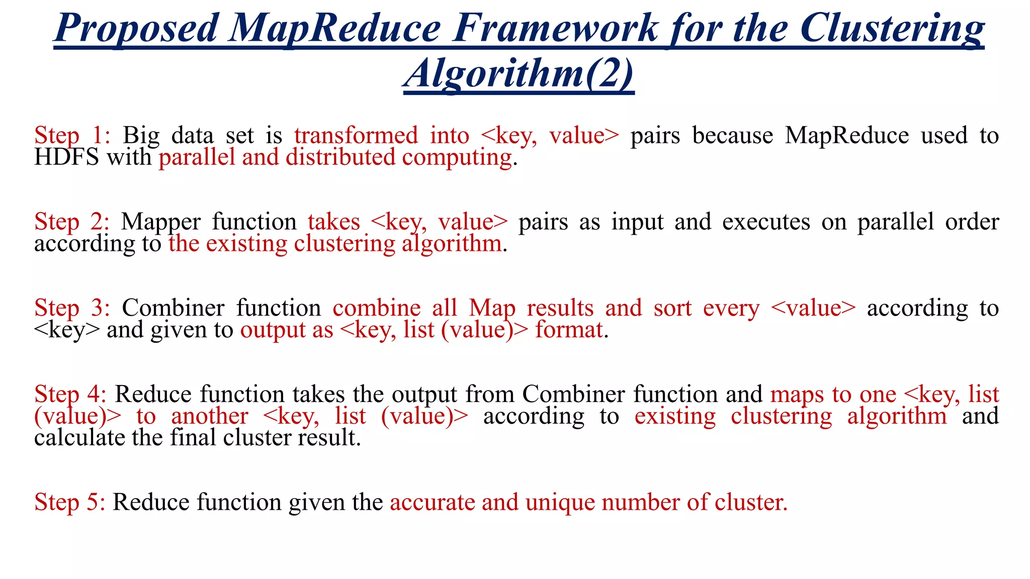 Proposed MapReduce Framework for the Clustering Algorithm(2) Step 1: Big data set is transformed into <key, value> pairs because MapReduce used to HDFS with parallel and distributed computing. Step 2: Mapper function takes <key, value> pairs as input and executes on parallel order according to the existing clustering algorithm. Step 3: Combiner function combine all Map results and sort every <value> according to <key> and given to output as <key, list (value)> format. Step 4: Reduce function takes the output from Combiner function and maps to one <key, list (value)> to another <key, list (value)> according to existing clustering algorithm and calculate the final cluster result. Step 5: Reduce function given the accurate and unique number of cluster. 