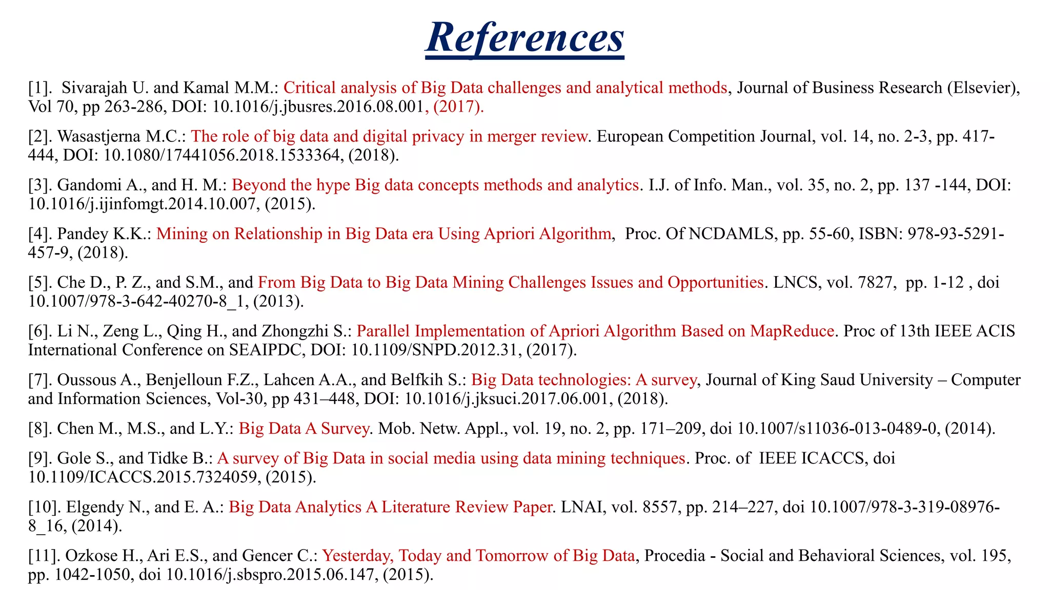 References [1]. Sivarajah U. and Kamal M.M.: Critical analysis of Big Data challenges and analytical methods, Journal of Business Research (Elsevier), Vol 70, pp 263-286, DOI: 10.1016/j.jbusres.2016.08.001, (2017). [2]. Wasastjerna M.C.: The role of big data and digital privacy in merger review. European Competition Journal, vol. 14, no. 2-3, pp. 417- 444, DOI: 10.1080/17441056.2018.1533364, (2018). [3]. Gandomi A., and H. M.: Beyond the hype Big data concepts methods and analytics. I.J. of Info. Man., vol. 35, no. 2, pp. 137 -144, DOI: 10.1016/j.ijinfomgt.2014.10.007, (2015). [4]. Pandey K.K.: Mining on Relationship in Big Data era Using Apriori Algorithm, Proc. Of NCDAMLS, pp. 55-60, ISBN: 978-93-5291- 457-9, (2018). [5]. Che D., P. Z., and S.M., and From Big Data to Big Data Mining Challenges Issues and Opportunities. LNCS, vol. 7827, pp. 1-12 , doi 10.1007/978-3-642-40270-8_1, (2013). [6]. Li N., Zeng L., Qing H., and Zhongzhi S.: Parallel Implementation of Apriori Algorithm Based on MapReduce. Proc of 13th IEEE ACIS International Conference on SEAIPDC, DOI: 10.1109/SNPD.2012.31, (2017). [7]. Oussous A., Benjelloun F.Z., Lahcen A.A., and Belfkih S.: Big Data technologies: A survey, Journal of King Saud University – Computer and Information Sciences, Vol-30, pp 431–448, DOI: 10.1016/j.jksuci.2017.06.001, (2018). [8]. Chen M., M.S., and L.Y.: Big Data A Survey. Mob. Netw. Appl., vol. 19, no. 2, pp. 171–209, doi 10.1007/s11036-013-0489-0, (2014). [9]. Gole S., and Tidke B.: A survey of Big Data in social media using data mining techniques. Proc. of IEEE ICACCS, doi 10.1109/ICACCS.2015.7324059, (2015). [10]. Elgendy N., and E. A.: Big Data Analytics A Literature Review Paper. LNAI, vol. 8557, pp. 214–227, doi 10.1007/978-3-319-08976- 8_16, (2014). [11]. Ozkose H., Ari E.S., and Gencer C.: Yesterday, Today and Tomorrow of Big Data, Procedia - Social and Behavioral Sciences, vol. 195, pp. 1042-1050, doi 10.1016/j.sbspro.2015.06.147, (2015). 
