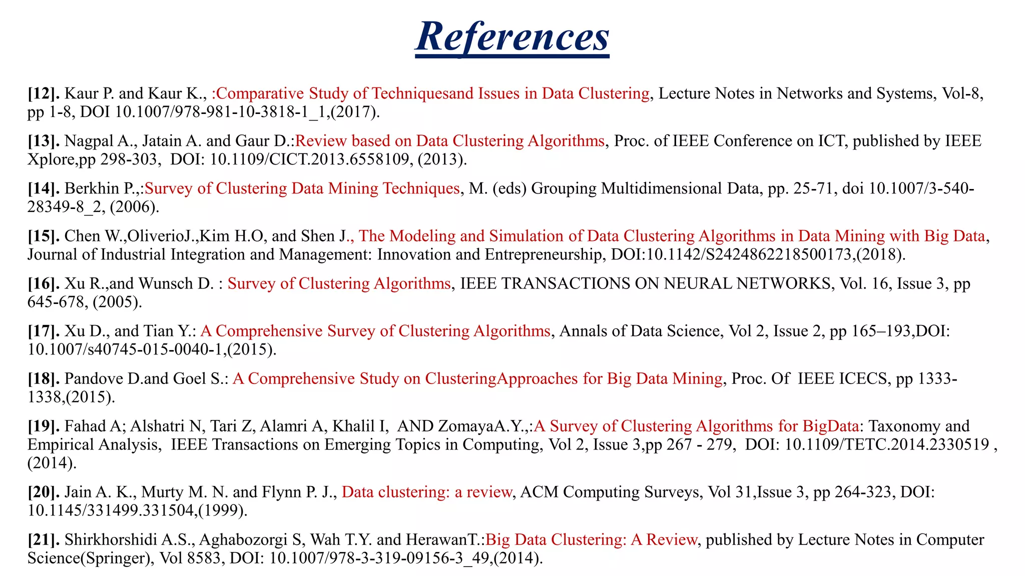 References [12]. Kaur P. and Kaur K., :Comparative Study of Techniquesand Issues in Data Clustering, Lecture Notes in Networks and Systems, Vol-8, pp 1-8, DOI 10.1007/978-981-10-3818-1_1,(2017). [13]. Nagpal A., Jatain A. and Gaur D.:Review based on Data Clustering Algorithms, Proc. of IEEE Conference on ICT, published by IEEE Xplore,pp 298-303, DOI: 10.1109/CICT.2013.6558109, (2013). [14]. Berkhin P.,:Survey of Clustering Data Mining Techniques, M. (eds) Grouping Multidimensional Data, pp. 25-71, doi 10.1007/3-540- 28349-8_2, (2006). [15]. Chen W.,OliverioJ.,Kim H.O, and Shen J., The Modeling and Simulation of Data Clustering Algorithms in Data Mining with Big Data, Journal of Industrial Integration and Management: Innovation and Entrepreneurship, DOI:10.1142/S2424862218500173,(2018). [16]. Xu R.,and Wunsch D. : Survey of Clustering Algorithms, IEEE TRANSACTIONS ON NEURAL NETWORKS, Vol. 16, Issue 3, pp 645-678, (2005). [17]. Xu D., and Tian Y.: A Comprehensive Survey of Clustering Algorithms, Annals of Data Science, Vol 2, Issue 2, pp 165–193,DOI: 10.1007/s40745-015-0040-1,(2015). [18]. Pandove D.and Goel S.: A Comprehensive Study on ClusteringApproaches for Big Data Mining, Proc. Of IEEE ICECS, pp 1333- 1338,(2015). [19]. Fahad A; Alshatri N, Tari Z, Alamri A, Khalil I, AND ZomayaA.Y.,:A Survey of Clustering Algorithms for BigData: Taxonomy and Empirical Analysis, IEEE Transactions on Emerging Topics in Computing, Vol 2, Issue 3,pp 267 - 279, DOI: 10.1109/TETC.2014.2330519 , (2014). [20]. Jain A. K., Murty M. N. and Flynn P. J., Data clustering: a review, ACM Computing Surveys, Vol 31,Issue 3, pp 264-323, DOI: 10.1145/331499.331504,(1999). [21]. Shirkhorshidi A.S., Aghabozorgi S, Wah T.Y. and HerawanT.:Big Data Clustering: A Review, published by Lecture Notes in Computer Science(Springer), Vol 8583, DOI: 10.1007/978-3-319-09156-3_49,(2014). 