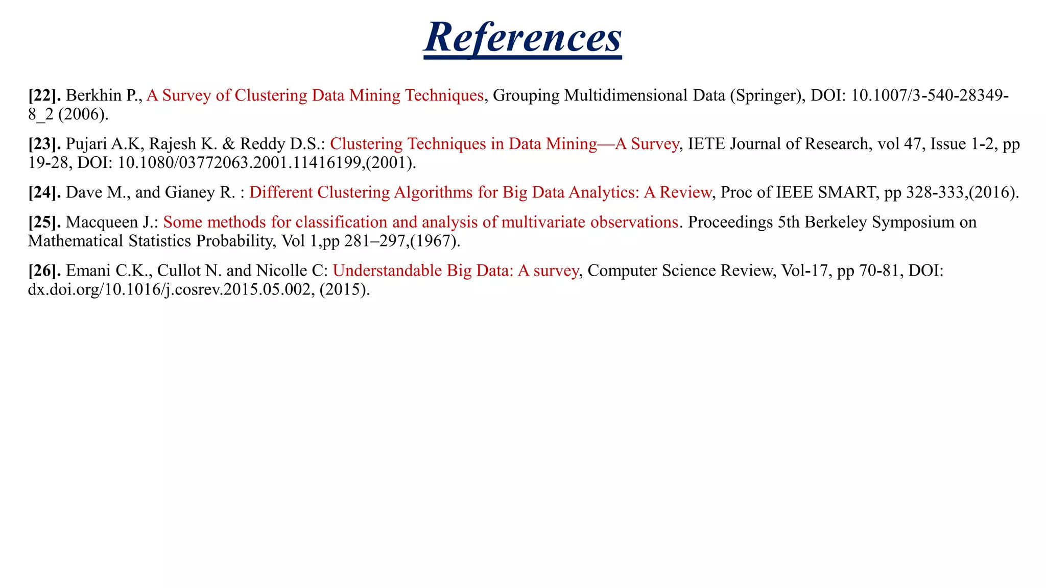 References [22]. Berkhin P., A Survey of Clustering Data Mining Techniques, Grouping Multidimensional Data (Springer), DOI: 10.1007/3-540-28349- 8_2 (2006). [23]. Pujari A.K, Rajesh K. & Reddy D.S.: Clustering Techniques in Data Mining—A Survey, IETE Journal of Research, vol 47, Issue 1-2, pp 19-28, DOI: 10.1080/03772063.2001.11416199,(2001). [24]. Dave M., and Gianey R. : Different Clustering Algorithms for Big Data Analytics: A Review, Proc of IEEE SMART, pp 328-333,(2016). [25]. Macqueen J.: Some methods for classification and analysis of multivariate observations. Proceedings 5th Berkeley Symposium on Mathematical Statistics Probability, Vol 1,pp 281–297,(1967). [26]. Emani C.K., Cullot N. and Nicolle C: Understandable Big Data: A survey, Computer Science Review, Vol-17, pp 70-81, DOI: dx.doi.org/10.1016/j.cosrev.2015.05.002, (2015). 