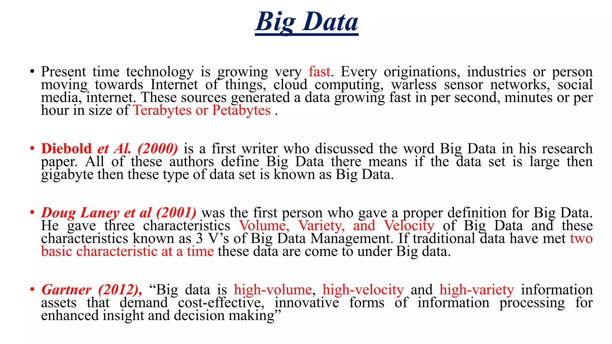 Big Data • Present time technology is growing very fast. Every originations, industries or person moving towards Internet of things, cloud computing, warless sensor networks, social media, internet. These sources generated a data growing fast in per second, minutes or per hour in size of Terabytes or Petabytes . • Diebold et Al. (2000) is a first writer who discussed the word Big Data in his research paper. All of these authors define Big Data there means if the data set is large then gigabyte then these type of data set is known as Big Data. • Doug Laney et al (2001) was the first person who gave a proper definition for Big Data. He gave three characteristics Volume, Variety, and Velocity of Big Data and these characteristics known as 3 V’s of Big Data Management. If traditional data have met two basic characteristic at a time these data are come to under Big data. • Gartner (2012), “Big data is high-volume, high-velocity and high-variety information assets that demand cost-effective, innovative forms of information processing for enhanced insight and decision making” 
