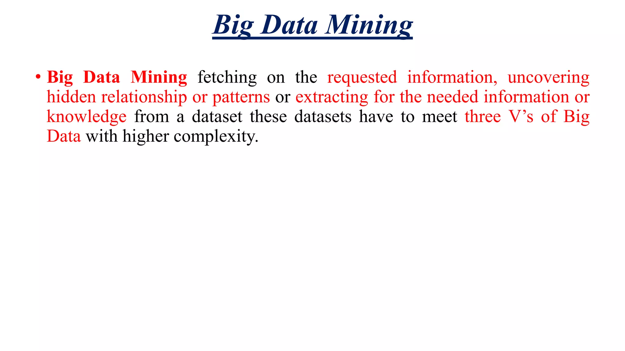 Big Data Mining • Big Data Mining fetching on the requested information, uncovering hidden relationship or patterns or extracting for the needed information or knowledge from a dataset these datasets have to meet three V’s of Big Data with higher complexity. 