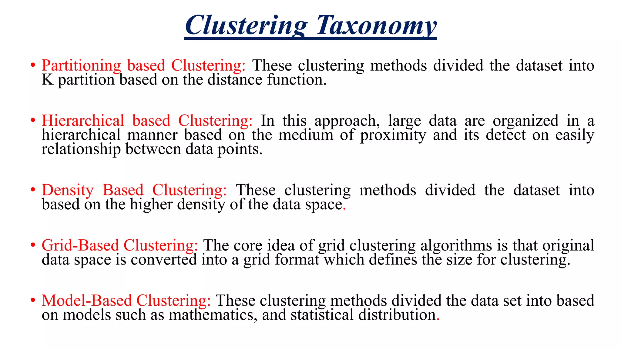 Clustering Taxonomy • Partitioning based Clustering: These clustering methods divided the dataset into K partition based on the distance function. • Hierarchical based Clustering: In this approach, large data are organized in a hierarchical manner based on the medium of proximity and its detect on easily relationship between data points. • Density Based Clustering: These clustering methods divided the dataset into based on the higher density of the data space. • Grid-Based Clustering: The core idea of grid clustering algorithms is that original data space is converted into a grid format which defines the size for clustering. • Model-Based Clustering: These clustering methods divided the data set into based on models such as mathematics, and statistical distribution. 