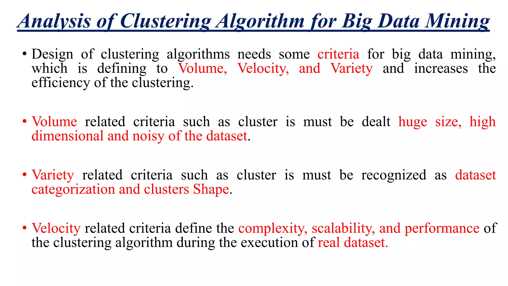 Analysis of Clustering Algorithm for Big Data Mining • Design of clustering algorithms needs some criteria for big data mining, which is defining to Volume, Velocity, and Variety and increases the efficiency of the clustering. • Volume related criteria such as cluster is must be dealt huge size, high dimensional and noisy of the dataset. • Variety related criteria such as cluster is must be recognized as dataset categorization and clusters Shape. • Velocity related criteria define the complexity, scalability, and performance of the clustering algorithm during the execution of real dataset. 