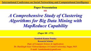 A Comprehensive Study of Clustering
Algorithms for Big Data Mining with
MapReduce Capability
Kamlesh Kumar Pandey
Research Scholar
Dept. of Computer Science & Applications
Dr. HariSingh Gour Vishwavidyalaya (A Central University), Sagar, M.P.
E-mail: kamleshamk@gmail.com
International Conference on Social Networking and Computational Intelligence
(Paper ID : 173)
Paper Presentation
on
 