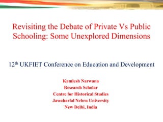Revisiting the Debate of Private Vs Public
Schooling: Some Unexplored Dimensions

12th UKFIET Conference on Education and Development
Kamlesh Narwana
Research Scholar
Centre for Historical Studies
Jawaharlal Nehru University
New Delhi, India

 