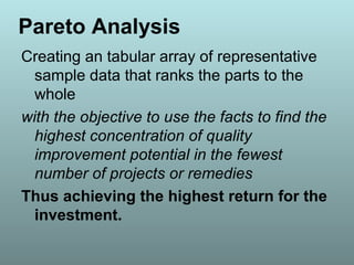 Pareto Analysis
Creating an tabular array of representative
sample data that ranks the parts to the
whole
with the objective to use the facts to find the
highest concentration of quality
improvement potential in the fewest
number of projects or remedies
Thus achieving the highest return for the
investment.
 