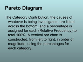 Pareto Diagram
The Category Contribution, the causes of
whatever is being investigated, are listed
across the bottom, and a percentage is
assigned for each (Relative Frequency) to
total 100%. A vertical bar chart is
constructed, from left to right, in order of
magnitude, using the percentages for
each category.
 
