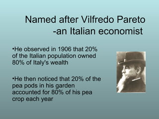 Named after Vilfredo Pareto
-an Italian economist
•He observed in 1906 that 20%
of the Italian population owned
80% of Italy's wealth
•He then noticed that 20% of the
pea pods in his garden
accounted for 80% of his pea
crop each year
 